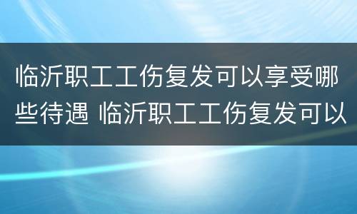 临沂职工工伤复发可以享受哪些待遇 临沂职工工伤复发可以享受哪些待遇呢
