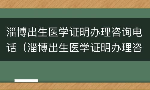 淄博出生医学证明办理咨询电话（淄博出生医学证明办理咨询电话是多少）