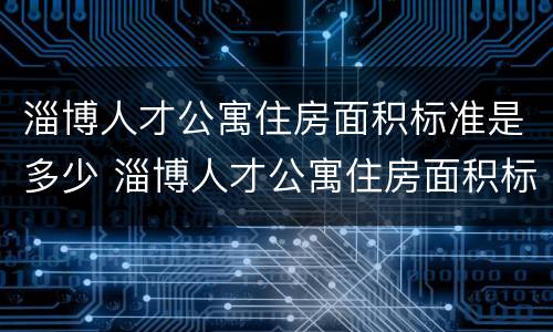 淄博人才公寓住房面积标准是多少 淄博人才公寓住房面积标准是多少啊