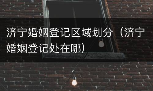 济宁婚姻登记区域划分（济宁婚姻登记处在哪）