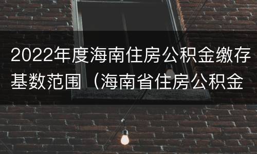 2022年度海南住房公积金缴存基数范围（海南省住房公积金基数相关规定）