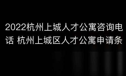 2022杭州上城人才公寓咨询电话 杭州上城区人才公寓申请条件2021