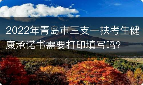 2022年青岛市三支一扶考生健康承诺书需要打印填写吗？