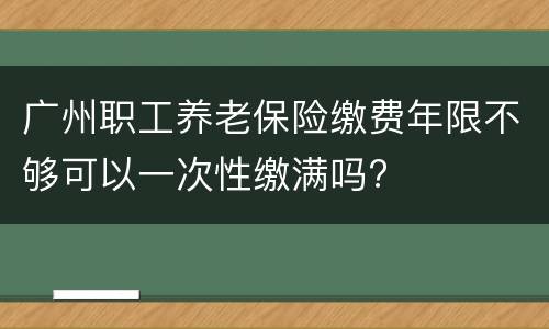 广州职工养老保险缴费年限不够可以一次性缴满吗?
