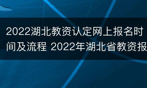 2022湖北教资认定网上报名时间及流程 2022年湖北省教资报名时间