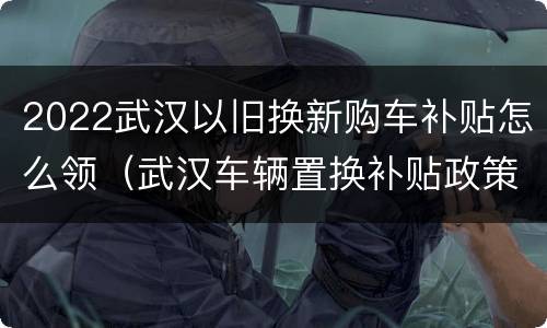 2022武汉以旧换新购车补贴怎么领（武汉车辆置换补贴政策2020）