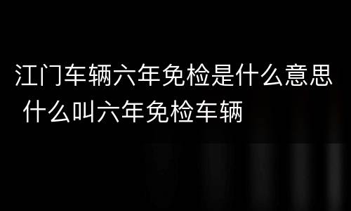 江门车辆六年免检是什么意思 什么叫六年免检车辆