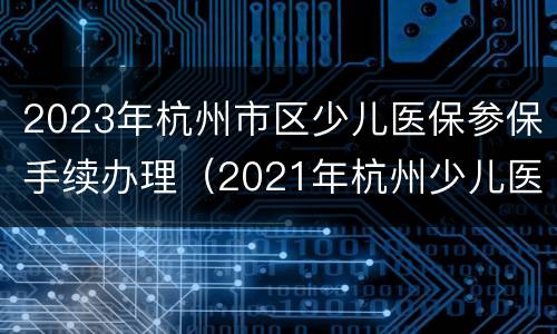 2023年杭州市区少儿医保参保手续办理（2021年杭州少儿医保办理时间）