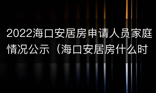 2022海口安居房申请人员家庭情况公示（海口安居房什么时候公示）