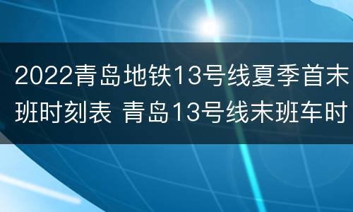 2022青岛地铁13号线夏季首末班时刻表 青岛13号线末班车时间表