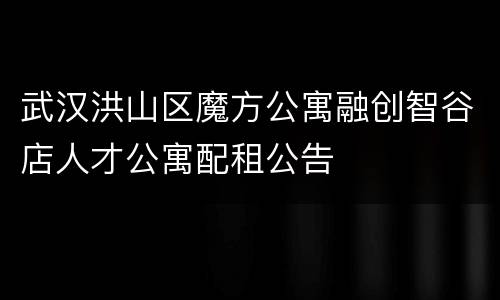武汉洪山区魔方公寓融创智谷店人才公寓配租公告
