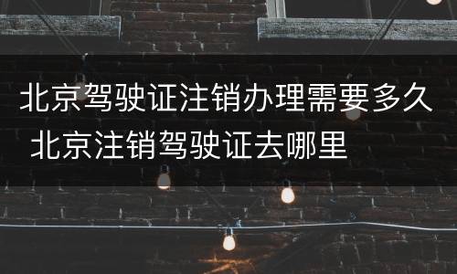 北京驾驶证注销办理需要多久 北京注销驾驶证去哪里