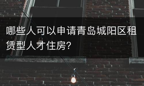 哪些人可以申请青岛城阳区租赁型人才住房？