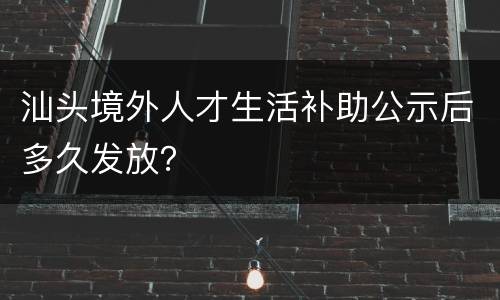 汕头境外人才生活补助公示后多久发放？