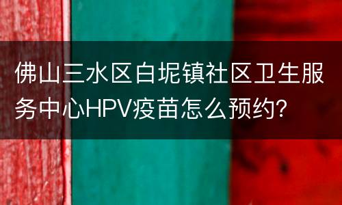 佛山三水区白坭镇社区卫生服务中心HPV疫苗怎么预约？