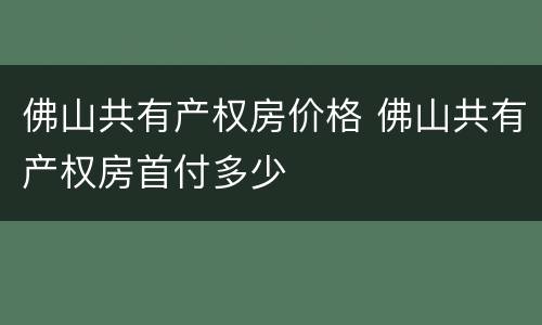 佛山共有产权房价格 佛山共有产权房首付多少