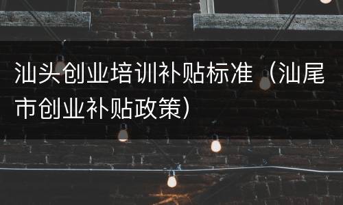 汕头创业培训补贴标准（汕尾市创业补贴政策）