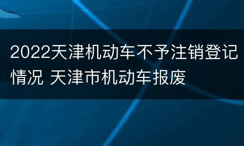 2022天津机动车不予注销登记情况 天津市机动车报废