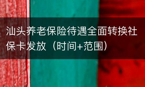 汕头养老保险待遇全面转换社保卡发放（时间+范围）