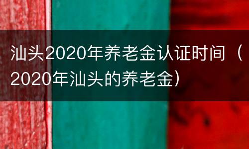 汕头2020年养老金认证时间（2020年汕头的养老金）