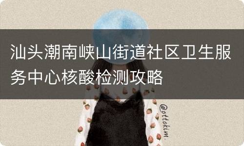 汕头潮南峡山街道社区卫生服务中心核酸检测攻略