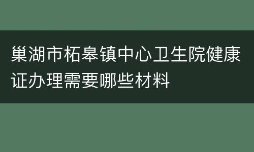 巢湖市柘皋镇中心卫生院健康证办理需要哪些材料