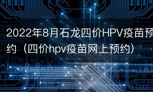 2022年8月石龙四价HPV疫苗预约（四价hpv疫苗网上预约）