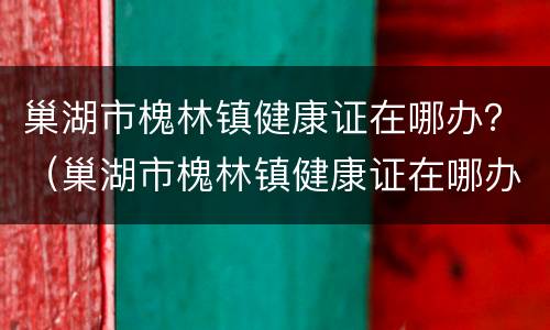 巢湖市槐林镇健康证在哪办？（巢湖市槐林镇健康证在哪办理）