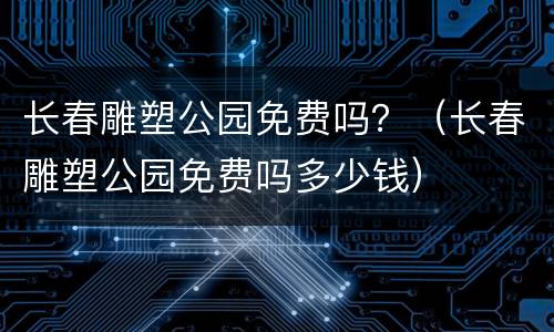 长春雕塑公园免费吗？（长春雕塑公园免费吗多少钱）