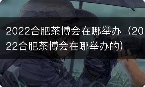 2022合肥茶博会在哪举办（2022合肥茶博会在哪举办的）