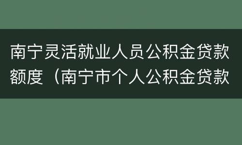 南宁灵活就业人员公积金贷款额度（南宁市个人公积金贷款额度）