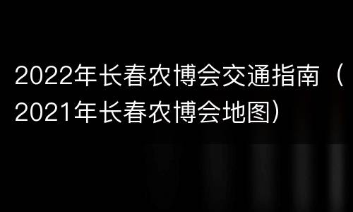 2022年长春农博会交通指南（2021年长春农博会地图）