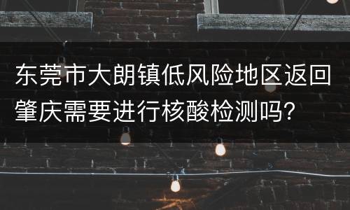 东莞市大朗镇低风险地区返回肇庆需要进行核酸检测吗？