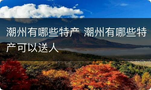 潮州有哪些特产 潮州有哪些特产可以送人