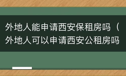 外地人能申请西安保租房吗（外地人可以申请西安公租房吗）