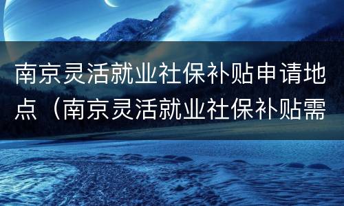 南京灵活就业社保补贴申请地点（南京灵活就业社保补贴需要什么条件）