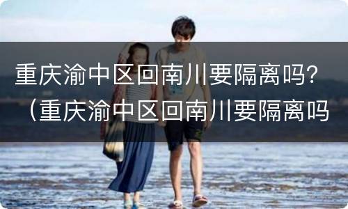 重庆渝中区回南川要隔离吗？（重庆渝中区回南川要隔离吗今天）