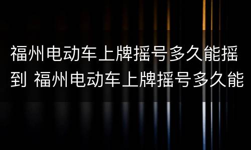 福州电动车上牌摇号多久能摇到 福州电动车上牌摇号多久能摇到车