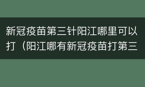 新冠疫苗第三针阳江哪里可以打（阳江哪有新冠疫苗打第三针）