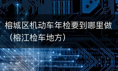 榕城区机动车年检要到哪里做（榕江检车地方）