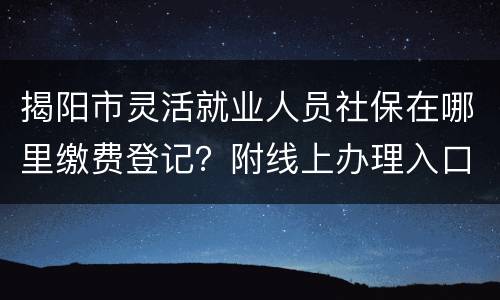 揭阳市灵活就业人员社保在哪里缴费登记？附线上办理入口