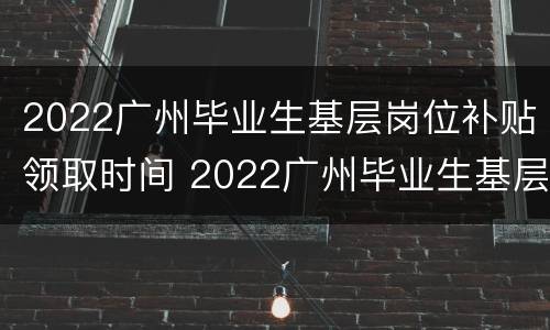 2022广州毕业生基层岗位补贴领取时间 2022广州毕业生基层岗位补贴领取时间限制