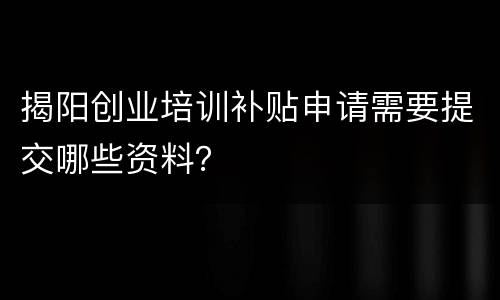 揭阳创业培训补贴申请需要提交哪些资料？