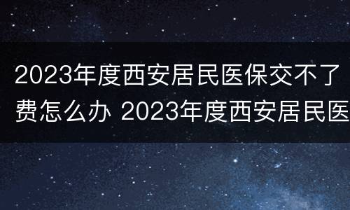 2023年度西安居民医保交不了费怎么办 2023年度西安居民医保交不了费怎么办呢