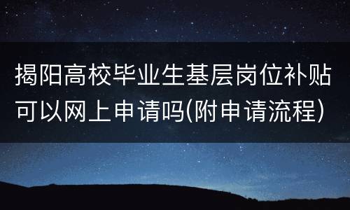 揭阳高校毕业生基层岗位补贴可以网上申请吗(附申请流程)