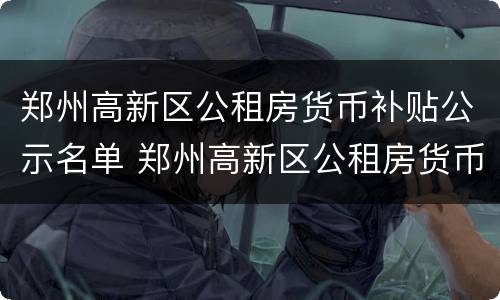 郑州高新区公租房货币补贴公示名单 郑州高新区公租房货币补贴公示名单公布