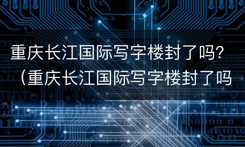 重庆长江国际写字楼封了吗？（重庆长江国际写字楼封了吗最新）