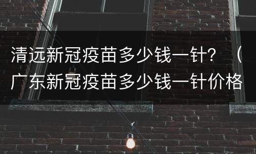清远新冠疫苗多少钱一针？（广东新冠疫苗多少钱一针价格表）