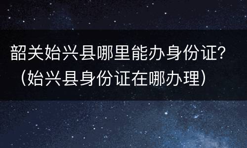 韶关始兴县哪里能办身份证？（始兴县身份证在哪办理）