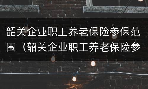 韶关企业职工养老保险参保范围（韶关企业职工养老保险参保范围是什么）